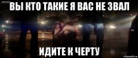 вы кто такие я вас не звал идите к черту