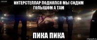 интерстеллар поднялся мы сидим голышом а там пика пика