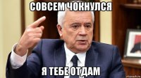 совсем чокнулся я тебе отдам