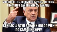 успокойтесъ, федун нес чушъ, потому что у него закончилисъ бананы сейчас федун банами обеспечен по самое не хочу