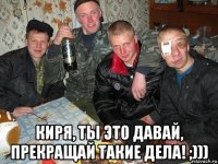  киря, ты это давай, прекращай такие дела! ;)))