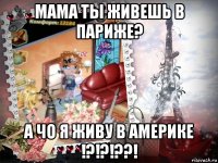 мама ты живешь в париже? а чо я живу в америке !?!?!??!