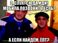 э, слух! сюда иди! мобила позвонить есть? а если найдём, ёпт?