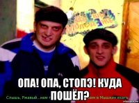  опа! опа, стопэ! куда пошёл?