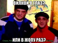 вилкой в глаз? или в жопу раз?
