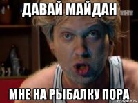 давай майдан мне на рыбалку пора
