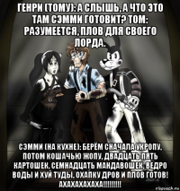 генри (тому): а слышь, а что это там сэмми готовит? том: разумеется, плов для своего лорда. сэмми (на кухне): берём сначала укропу, потом кошачью жопу, двадцать пять картошек, семнадцать мандавошек, ведро воды и хуй туды, охапку дров и плов готов! ахахахахаха!!!!!!!!!
