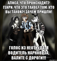 алиса: что происходит? генри: что это такое? том: кто вы такой?! зачем пришли! голос из неоткуда: я водитель нарковоза, валите с дороги!!!