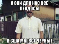 а они для нас все пендосы в сша мы все черные