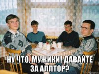  ну что, мужики! давайте за аллтор?