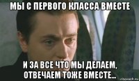 мы с первого класса вместе и за все что мы делаем, отвечаем тоже вместе...