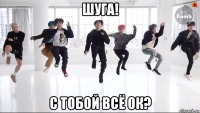 шуга! с тобой всё ок?