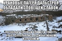 урановые лагеря дальстроя обладали зловещей славой, поскольку суровый климат и тяжесть работ дополнялись радиоактивным излучением.