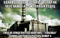 однажды толя степаныч попал на чаэс нажал аз-5 и полный пздец тихо на улице пусто в квартире... "спасибо" толику дятлову и ректору номер 4