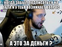 когда забыл подписаться на гала и у тебя возникает вопрос а это за деньги ?