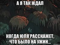 а я так ждал когда юля расскажет, что было на ужин...
