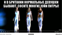 и в британии нормальные девушки бывают, сосите многие хуйи питры! __