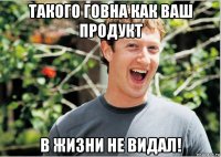 такого говна как ваш продукт в жизни не видал!