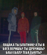  пацан,а ты блатной? а ты в бога веришь? ты дрочишь? бабу ебал? тебя ёбнуть?