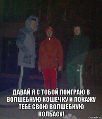  давай я с тобой поиграю в волшебную кошечку и покажу тебе свою волшебную колбасу!