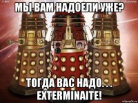 мы вам надоели уже? тогда вас надо. . . exterminaite!