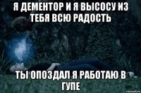 я дементор и я высосу из тебя всю радость ты опоздал я работаю в гупе