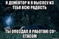 я дементор и я высосу из тебя всю радость ты опоздал я работаю со стасом