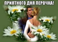 приятного дня лерочка! 