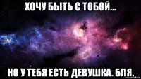 хочу быть с тобой... но у тебя есть девушка. бля.