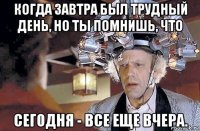 когда завтра был трудный день, но ты помнишь, что сегодня - все еще вчера.