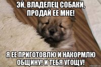 эй, владелец собаки, продай ее мне! я ее приготовлю и накормлю общину! и тебя угощу!