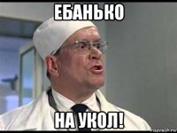 ебанько на укол!