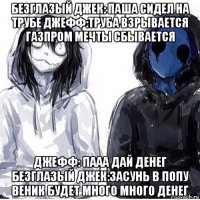 безглазый джек: паша сидел на трубе джефф:труба взрывается газпром мечты сбывается джефф: пааа дай денег безглазый джек:засунь в попу веник будет много много денег