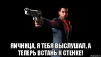  яичница, я тебя выслушал, а теперь встань к стенке!