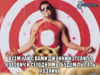  всем хай с вами джонни кэтсвилл котэвич и сегодня мы будем пытать хозяина