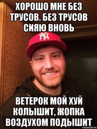 хорошо мне без трусов. без трусов сияю вновь ветерок мой хуй колышит, жопка воздухом подышит