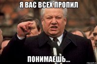 я вас всех пропил понимаешь...