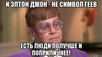 и элтон джон - не символ геев есть люди получше и поприличнее!