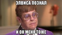 элвиса познал и он меня тоже