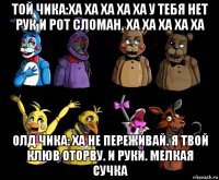 той чика:ха ха ха ха ха у тебя нет рук и рот сломан. ха ха ха ха ха олд чика: ха не переживай. я твой клюв оторву. и руки. мелкая сучка