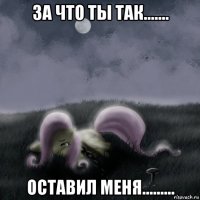за что ты так....... оставил меня.........