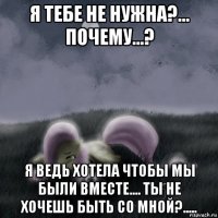 я тебе не нужна?... почему...? я ведь хотела чтобы мы были вместе.... ты не хочешь быть со мной?.....