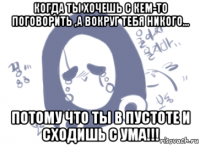 когда ты хочешь с кем-то поговорить ,а вокруг тебя никого... потому что ты в пустоте и сходишь с ума!!!
