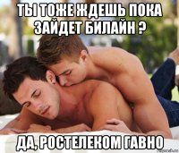 ты тоже ждешь пока зайдет билайн ? да, ростелеком гавно