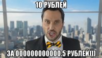 10 рублей за 000000000000.5 рублей)))