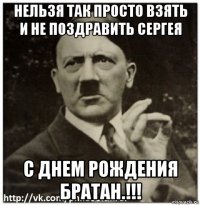нельзя так просто взять и не поздравить сергея с днем рождения братан.!!!