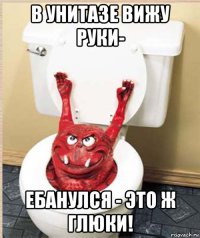 в унитазе вижу руки- ебанулся - это ж глюки!