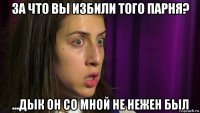 за что вы избили того парня? ...дык он со мной не нежен был