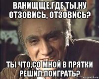 ванищще,где ты,ну отзовись, отзовись? ты что,со мной в прятки решил поиграть?