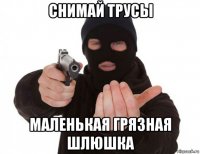 снимай трусы маленькая грязная шлюшка